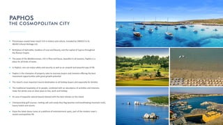 Picturesque coastal town resort rich in history and culture, included by UNESCO in its
World Cultural Heritage List
Birthplace of Aphrodite, Goddess of Love and Beauty, and the capital of Cyprus throughout
the Roman Empire
The jewel of the Mediterranean, rich in ﬂora and fauna, beau ful in all seasons, Paphos is a
place for all kinds of tastes
In Paphos, one can enjoy safety and security as well as an unspoilt and peaceful way of life
Paphos is the champion of property sales to overseas buyers and investors oﬀering the best
investment opportuni es with great growth poten al
The island's most important tourist des na on to all holiday buyers and especially for families
The tradi onal hospitality of its people, combined with an abundance of ac vi es and interests,
make the whole area an ideal place to live, work and holiday
An area of exquisite natural beauty blessed with the best climate on the island
Championship golf courses, invi ng safe and sandy blue ﬂag beaches and breathtaking mountain trails,
luxury hotels and resorts
Enjoy the latest dance tunes at a plethora of entertainment spots, part of the modern town's
varied cosmopolitan life
PAPHOS
THE COSMOPOLITAN CITY
 