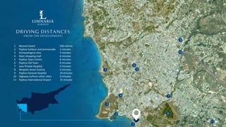 1
5
6
3
3
4
8
10
11
9
7
2
DRIVING DISTANCES
(FROM THE DEVELOPMENT)
1
2
3
4
5
6
7
8
9
10
11
Nearest beach
Paphos harbour and promenade
Archaeological sites
Main shopping mall
Paphos Town Centre
Paphos Old Town
Iasis Private Hospital
Neapolis Smart EcoCity
Paphos General Hospital
Highway to/from other ci es
Paphos Interna onal Airport
500 metres
2 minutes
5 minutes
6 minutes
8 minutes
8 minutes
5 minutes
3 minutes
10 minutes
9 minutes
15 minutes
GARDENS
LIMNARIA
ƒ
 