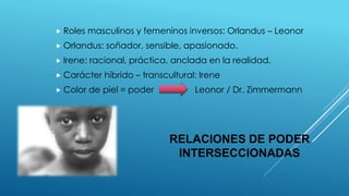 RELACIONES DE PODER
INTERSECCIONADAS
 Roles masculinos y femeninos inversos: Orlandus – Leonor
 Orlandus: soñador, sensible, apasionado.
 Irene: racional, práctica, anclada en la realidad.
 Carácter híbrido – transcultural: Irene
 Color de piel = poder Leonor / Dr. Zimmermann
 