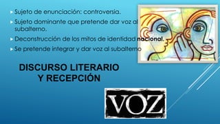 DISCURSO LITERARIO
Y RECEPCIÓN
 Sujeto de enunciación: controversia.
 Sujeto dominante que pretende dar voz al
subalterno.
 Deconstrucción de los mitos de identidad nacional.
 Se pretende integrar y dar voz al subalterno
 