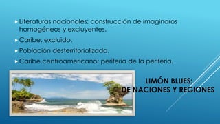 LIMÓN BLUES:
DE NACIONES Y REGIONES
Literaturas nacionales: construcción de imaginaros
homogéneos y excluyentes.
Caribe: excluido.
Población desterritorializada.
Caribe centroamericano: periferia de la periferia.
 