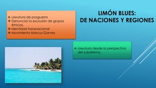 LIMÓN BLUES:
DE NACIONES Y REGIONES
 Literatura de posguerra
 Denunciar la exclusión de grupos
étnicos.
 Identidad transnacional
 Movimiento Marcus Garvey
 Literatura desde la perspectiva
del subalterno.
 