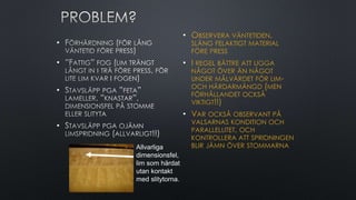 •
•
•
•
• OBSERVERA VÄNTETIDEN,
SLÄNG FELAKTIGT MATERIAL
FÖRE PRESS
• I REGEL BÄTTRE ATT LIGGA
NÅGOT ÖVER ÄN NÅGOT
UNDER MÅLVÄRDET FÖR LIM-
OCH HÄRDARMÄNGD (MEN
FÖRHÅLLANDET OCKSÅ
VIKTIGT!!)
• VAR OCKSÅ OBSERVANT PÅ
VALSARNAS KONDITION OCH
PARALLELLITET, OCH
KONTROLLERA ATT SPRIDNINGEN
BLIR JÄMN ÖVER STOMMARNAAllvarliga
dimensionsfel,
lim som härdat
utan kontakt
med slitytorna.
 