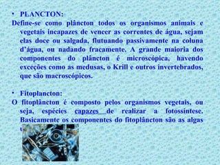 PLANCTON: Define-se como plâncton todos os organismos animais e vegetais incapazes de vencer as correntes de água, sejam elas doce ou salgada, flutuando passivamente na coluna d’água, ou nadando fracamente. A grande maioria dos componentes do plâncton é microscópica, havendo exceções como as medusas, o Krill e outros invertebrados, que são macroscópicos. Fitoplancton: O fitoplâncton é composto pelos organismos vegetais, ou seja, espécies  capazes  de realizar a fotossíntese. Basicamente os componentes do fitoplâncton são as algas unicelulares. 
