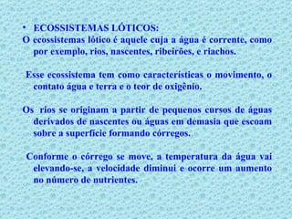ECOSSISTEMAS LÓTICOS: O ecossistemas lótico é aquele cuja a água é corrente, como por exemplo, rios, nascentes, ribeirões, e riachos. Esse ecossistema tem como características o movimento, o contato água e terra e o teor de oxigênio.  Os  rios se originam a partir de pequenos cursos de águas derivados de nascentes ou águas em demasia que escoam sobre a superfície formando córregos. Conforme o córrego se move, a temperatura da água vai elevando-se, a velocidade diminui e ocorre um aumento no número de nutrientes. 