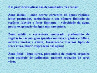 Nas províncias lóticas são denominadas três zonas: Zona inicial – onde ocorre correntes de águas rápidas, leitos profundos, turbulência e um número limitado de espécies (devido o fator limitante – velocidade da água, pouca oxigenação da água nas nascentes); Zona média – correnteza moderada, predomínio de vegetação nas margens (produz matéria orgânica – folhas, árvores mortas e raízes) favorecendo diversos tipos de seres vivos, maior oxigenação das águas; Zona final – água turva, predomínio de matéria orgânica com acumulo de sedimento, número reduzido de seres vivos. 