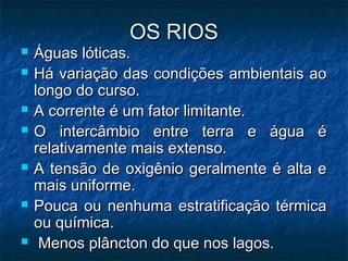 OS RIOS
   Águas lóticas.
   Há variação das condições ambientais ao
    longo do curso.
   A corrente é um fator limitante.
   O intercâmbio entre terra e água é
    relativamente mais extenso.
   A tensão de oxigênio geralmente é alta e
    mais uniforme.
   Pouca ou nenhuma estratificação térmica
    ou química.
    Menos plâncton do que nos lagos.
 
