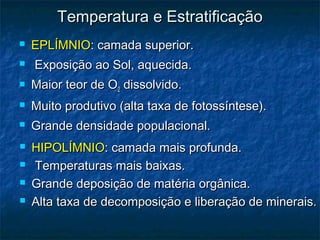  EPLÍMNIO
EPLÍMNIO: camada superior.
: camada superior.
 Exposição ao Sol, aquecida.
Exposição ao Sol, aquecida.
 Maior teor de O
Maior teor de O2
2 dissolvido.
dissolvido.
 Muito produtivo (alta taxa de fotossíntese).
Muito produtivo (alta taxa de fotossíntese).
 Grande densidade populacional.
Grande densidade populacional.
Temperatura e Estratificação
Temperatura e Estratificação
 HIPOLÍMNIO
HIPOLÍMNIO: camada mais profunda.
: camada mais profunda.
 Temperaturas mais baixas.
Temperaturas mais baixas.
 Grande deposição de matéria orgânica.
Grande deposição de matéria orgânica.
 Alta taxa de decomposição e liberação de minerais.
Alta taxa de decomposição e liberação de minerais.
 