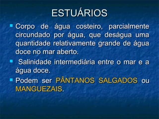 ESTUÁRIOS
ESTUÁRIOS
 Corpo de água costeiro, parcialmente
Corpo de água costeiro, parcialmente
circundado por água, que deságua uma
circundado por água, que deságua uma
quantidade relativamente grande de água
quantidade relativamente grande de água
doce no mar aberto.
doce no mar aberto.
 Salinidade intermediária entre o mar e a
Salinidade intermediária entre o mar e a
água doce.
água doce.
 Podem ser
Podem ser PÂNTANOS SALGADOS
PÂNTANOS SALGADOS ou
ou
MANGUEZAIS
MANGUEZAIS.
.
 