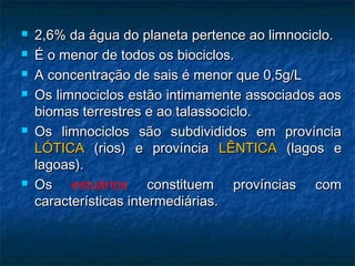 2,6% da água do planeta pertence ao limnociclo.
2,6% da água do planeta pertence ao limnociclo.
 É o menor de todos os biociclos.
É o menor de todos os biociclos.
 A concentração de sais é menor que 0,5g/L
A concentração de sais é menor que 0,5g/L
 Os limnociclos estão intimamente associados aos
Os limnociclos estão intimamente associados aos
biomas terrestres e ao talassociclo.
biomas terrestres e ao talassociclo.
 Os limnociclos são subdivididos em província
Os limnociclos são subdivididos em província
LÓTICA
LÓTICA (rios) e província
(rios) e província LÊNTICA
LÊNTICA (lagos e
(lagos e
lagoas).
lagoas).
 Os
Os estuários constituem províncias com
constituem províncias com
características intermediárias.
características intermediárias.
 