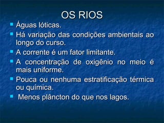 OS RIOS
OS RIOS
 Águas lóticas.
Águas lóticas.
 Há variação das condições ambientais ao
Há variação das condições ambientais ao
longo do curso.
longo do curso.
 A corrente é um fator limitante.
A corrente é um fator limitante.
 A concentração de oxigênio no meio é
A concentração de oxigênio no meio é
mais uniforme.
mais uniforme.
 Pouca ou nenhuma estratificação térmica
Pouca ou nenhuma estratificação térmica
ou química.
ou química.
 Menos plâncton do que nos lagos.
Menos plâncton do que nos lagos.
 