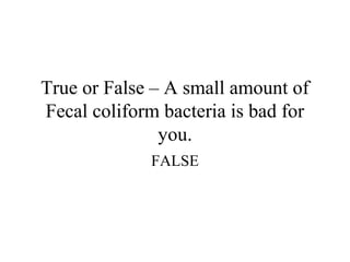 True or False – A small amount of
Fecal coliform bacteria is bad for
               you.
             FALSE
 