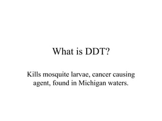 What is DDT?

Kills mosquite larvae, cancer causing
  agent, found in Michigan waters.
 