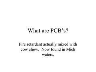 What are PCB’s?

Fire retardant actually mixed with
 cow chow. Now found in Mich
              waters.
 