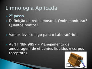  2º passo
 Definição da rede amostral. Onde monitorar?
Quantos pontos?
 Vamos levar o lago para o Laboratório!!!
 ABNT NBR 9897 – Planejamento de
amostragem de efluentes líquidos e corpos
receptores
 