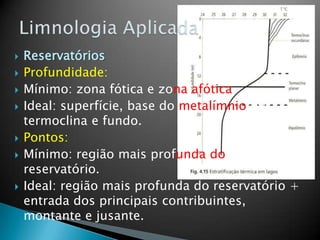  Reservatórios
 Profundidade:
 Mínimo: zona fótica e zona afótica
 Ideal: superfície, base do metalímnio ou
termoclina e fundo.
 Pontos:
 Mínimo: região mais profunda do
reservatório.
 Ideal: região mais profunda do reservatório +
entrada dos principais contribuintes,
montante e jusante.
 