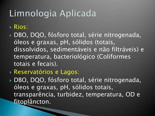  Rios:
 DBO, DQO, fósforo total, série nitrogenada,
óleos e graxas, pH, sólidos (totais,
dissolvidos, sedimentáveis e não filtráveis) e
temperatura, bacteriológico (Coliformes
totais e fecais).
 Reservatórios e Lagos:
 DBO, DQO, fósforo total, série nitrogenada,
óleos e graxas, pH, sólidos totais,
transparência, turbidez, temperatura, OD e
fitoplâncton.
 
