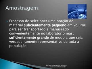 Biol. Msc. Ana Carolina Wosiack -
carowosiack@bol.com.br -
 Processo de selecionar uma porção de
material suficientemente pequeno em volume
para ser transportado e manuseado
convenientemente no laboratório mas,
suficientemente grande de modo a que seja
verdadeiramente representativo de toda a
população.
 