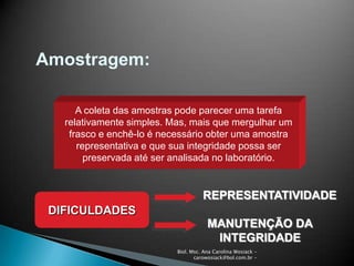 Biol. Msc. Ana Carolina Wosiack -
carowosiack@bol.com.br -
Amostragem:
A coleta das amostras pode parecer uma tarefa
relativamente simples. Mas, mais que mergulhar um
frasco e enchê-lo é necessário obter uma amostra
representativa e que sua integridade possa ser
preservada até ser analisada no laboratório.
DIFICULDADES
REPRESENTATIVIDADE
MANUTENÇÃO DA
INTEGRIDADE
 
