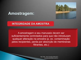 Biol. Msc. Ana Carolina Wosiack -
carowosiack@bol.com.br -
Amostragem:
INTEGRIDADE DA AMOSTRA
A amostragem e seu manuseio devem ser
suficientemente controlados para que não introduzam
qualquer alteração na amostra (p. ex. contaminação
pelos recipientes, perda por absorção de membranas
filtrantes, etc.)
 