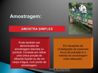 Biol. Msc. Ana Carolina Wosiack -
carowosiack@bol.com.br -
Amostragem:
AMOSTRA SIMPLES
Pode também ser
denominada de
amostragem discreta ou
pontual. Consiste em retirar
uma única porção de
efluente líquido ou de um
corpo d’água, num ponto de
amostragem.
Em situações de
investigação de possíveis
focos de poluição é o
método de amostragem
mais adequado.
 