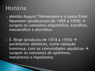  alemão August Thienemann e o sueco Einar
Naumann (produziram de 1909 a 1959) 
surgem os conceitos oligotrófico, eutrófico,
mesotrófico e distrófico
 E. Birge (produziu de 1918 a 1950) 
parâmetros abióticos, como radiação
luminosa, com as comunidades aquáticas 
surgem os conceitos de epilímnio,
metalímnio e hipolímnio.
 