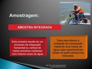 Biol. Msc. Ana Carolina Wosiack -
carowosiack@bol.com.br -
Amostragem:
AMOSTRA INTEGRADA
Esta amostra resulta de um
processo de integração
horizontal ou vertical de
várias amostras coletadas
num mesmo corpo de água
Úteis para efetuar a
avaliação da composição
média de uma massa de
água cujas características
variam no perfil vertical e/ou
horizontal.
 