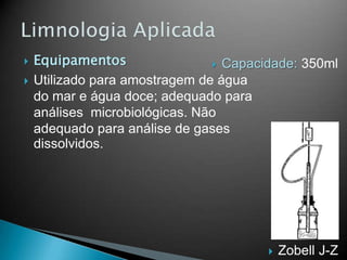  Equipamentos
 Utilizado para amostragem de água
do mar e água doce; adequado para
análises microbiológicas. Não
adequado para análise de gases
dissolvidos.
 Zobell J-Z
 Capacidade: 350ml
 