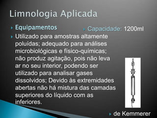  Equipamentos
 Utilizado para amostras altamente
poluídas; adequado para análises
microbiológicas e físico-químicas;
não produz agitação, pois não leva
ar no seu interior, podendo ser
utilizado para analisar gases
dissolvidos; Devido às extremidades
abertas não há mistura das camadas
superiores do líquido com as
inferiores.
 de Kemmerer
 Capacidade: 1200ml
 