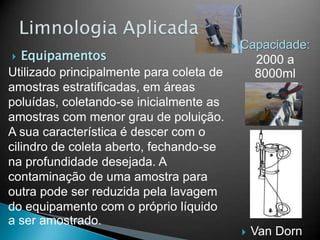  Equipamentos
Utilizado principalmente para coleta de
amostras estratificadas, em áreas
poluídas, coletando-se inicialmente as
amostras com menor grau de poluição.
A sua característica é descer com o
cilindro de coleta aberto, fechando-se
na profundidade desejada. A
contaminação de uma amostra para
outra pode ser reduzida pela lavagem
do equipamento com o próprio líquido
a ser amostrado.
 Van Dorn
 Capacidade:
2000 a
8000ml
 