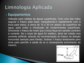  Equipamentos
 Utilizado para coletas de águas superficiais. Com uma das mãos
segurar o frasco pela base, mergulhando-o rapidamente com a
boca para baixo, a cerca de 15 a 30 cm abaixo da superfície da
água, para evitar a introdução de contaminantes superficiais.
Direcionar o frasco de modo que a boca fique em sentido contrário
à corrente. Se o corpo de água for estático, deve ser criada uma
corrente artificial, através da movimentação do frasco na direção
horizontal (sempre para frente). Inclinar o frasco lentamente para
cima para permitir a saída do ar e conseqüente enchimento do
mesmo.
 