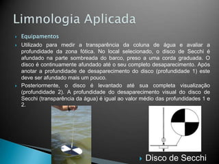  Equipamentos
 Utilizado para medir a transparência da coluna de água e avaliar a
profundidade da zona fótica. No local selecionado, o disco de Secchi é
afundado na parte sombreada do barco, preso a uma corda graduada. O
disco é continuamente afundado até o seu completo desaparecimento. Após
anotar a profundidade de desaparecimento do disco (profundidade 1) este
deve ser afundado mais um pouco.
 Posteriormente, o disco é levantado até sua completa visualização
(profundidade 2). A profundidade do desaparecimento visual do disco de
Secchi (transparência da água) é igual ao valor médio das profundidades 1 e
2.
 Disco de Secchi
 