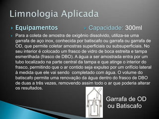  Equipamentos
 Para a coleta de amostra de oxigênio dissolvido, utiliza-se uma
garrafa de aço inox, conhecida por batiscafo ou garrafa ou garrafa de
OD, que permite coletar amostras superficiais ou subsuperficiais. No
seu interior é colocado um frasco de vidro de boca estreita e tampa
esmerilhada (frasco de DBO). A água a ser amostrada entra por um
tubo localizado na parte central da tampa e que atinge o interior do
frasco, permitindo que o ar contido seja expulso por um orifício lateral
à medida que ele vai sendo completado com água. O volume do
batiscafo permite uma renovação da água dentro do frasco de DBO
de duas a três vezes, removendo assim todo o ar que poderia alterar
os resultados.
Garrafa de OD
ou Batiscafo
 Capacidade: 300ml
 