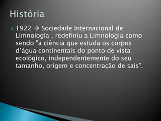  1922  Sociedade Internacional de
Limnologia , redefiniu a Limnologia como
sendo "a ciência que estuda os corpos
d’água continentais do ponto de vista
ecológico, independentemente do seu
tamanho, origem e concentração de sais".
 