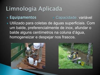  Equipamentos
 Utilizado para coletas de águas superficiais. Com
um balde, preferencialmente de inox, afundar o
balde alguns centímetros na coluna d’água,
homogeneizar e despejar nos frascos.
 Capacidade: variável
 