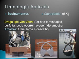  Equipamentos
Draga tipo Van Veen: Por não ter vedação
perfeita, pode ocorrer lavagem de amostra.
Amostra: Areia, lama e cascalho.
 Capacidade: 05Kg
 