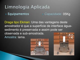  Equipamentos
Draga tipo Ekman: Uma das vantagens deste
amostrador é que a superfície de interface água-
sedimento é preservada e assim pode ser
observada e sub-amostrada.
Amostra: lama.
 Capacidade: 05Kg
 