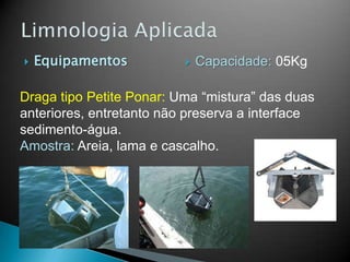  Equipamentos
Draga tipo Petite Ponar: Uma “mistura” das duas
anteriores, entretanto não preserva a interface
sedimento-água.
Amostra: Areia, lama e cascalho.
 Capacidade: 05Kg
 