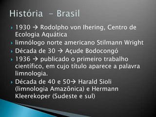  1930  Rodolpho von Ihering, Centro de
Ecologia Aquática
 limnólogo norte americano Stilmann Wright
 Década de 30  Açude Bodocongó
 1936  publicado o primeiro trabalho
científico, em cujo título aparece a palavra
limnologia.
 Década de 40 e 50 Harald Sioli
(limnologia Amazônica) e Hermann
Kleerekoper (Sudeste e sul)
 
