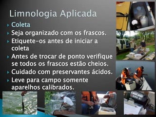  Coleta
 Seja organizado com os frascos.
 Etiquete-os antes de iniciar a
coleta
 Antes de trocar de ponto verifique
se todos os frascos estão cheios.
 Cuidado com preservantes ácidos.
 Leve para campo somente
aparelhos calibrados.
 