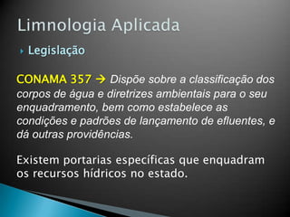  Legislação
CONAMA 357  Dispõe sobre a classificação dos
corpos de água e diretrizes ambientais para o seu
enquadramento, bem como estabelece as
condições e padrões de lançamento de efluentes, e
dá outras providências.
Existem portarias específicas que enquadram
os recursos hídricos no estado.
 