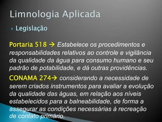  Legislação
Portaria 518  Estabelece os procedimentos e
responsabilidades relativos ao controle e vigilância
da qualidade da água para consumo humano e seu
padrão de potabilidade, e dá outras providências.
CONAMA 274 considerando a necessidade de
serem criados instrumentos para avaliar a evolução
da qualidade das águas, em relação aos níveis
estabelecidos para a balneabilidade, de forma a
assegurar as condições necessárias à recreação
de contato primário.
 