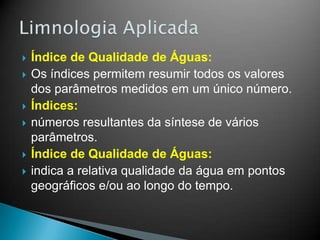  Índice de Qualidade de Águas:
 Os índices permitem resumir todos os valores
dos parâmetros medidos em um único número.
 Índices:
 números resultantes da síntese de vários
parâmetros.
 Índice de Qualidade de Águas:
 indica a relativa qualidade da água em pontos
geográficos e/ou ao longo do tempo.
 