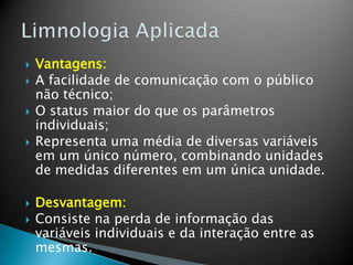  Vantagens:
 A facilidade de comunicação com o público
não técnico;
 O status maior do que os parâmetros
individuais;
 Representa uma média de diversas variáveis
em um único número, combinando unidades
de medidas diferentes em um única unidade.
 Desvantagem:
 Consiste na perda de informação das
variáveis individuais e da interação entre as
mesmas.
 