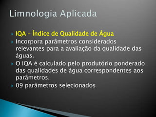  IQA – Índice de Qualidade de Água
 Incorpora parâmetros considerados
relevantes para a avaliação da qualidade das
águas.
 O IQA é calculado pelo produtório ponderado
das qualidades de água correspondentes aos
parâmetros.
 09 parâmetros selecionados
 