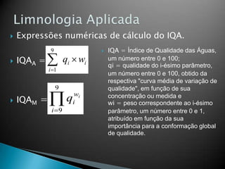  Expressões numéricas de cálculo do IQA.
 IQAA =
 IQAM =
ii
i
wq 
9
1
iw
i
i
q
9
9
 IQA = Índice de Qualidade das Águas,
um número entre 0 e 100;
qi = qualidade do i-ésimo parâmetro,
um número entre 0 e 100, obtido da
respectiva "curva média de variação de
qualidade", em função de sua
concentração ou medida e
wi = peso correspondente ao i-ésimo
parâmetro, um número entre 0 e 1,
atribuído em função da sua
importância para a conformação global
de qualidade.
 