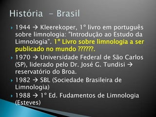  1944  Kleerekoper, 1º livro em português
sobre limnologia: "Introdução ao Estudo da
Limnologia”. 1º Livro sobre limnologia a ser
publicado no mundo ??????.
 1970  Universidade Federal de São Carlos
(SP), liderado pelo Dr. José G. Tundisi 
reservatório do Broa.
 1982  SBL (Sociedade Brasileira de
Limnologia)
 1988  1º Ed. Fudamentos de Limnologia
(Esteves)
 