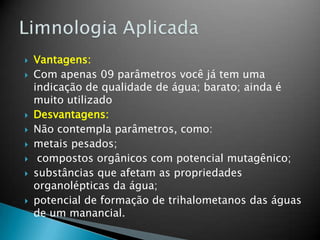  Vantagens:
 Com apenas 09 parâmetros você já tem uma
indicação de qualidade de água; barato; ainda é
muito utilizado
 Desvantagens:
 Não contempla parâmetros, como:
 metais pesados;
 compostos orgânicos com potencial mutagênico;
 substâncias que afetam as propriedades
organolépticas da água;
 potencial de formação de trihalometanos das águas
de um manancial.
 