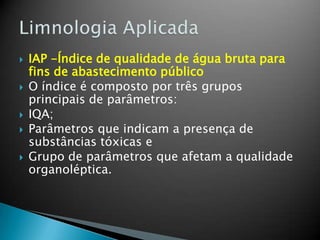  IAP -Índice de qualidade de água bruta para
fins de abastecimento público
 O índice é composto por três grupos
principais de parâmetros:
 IQA;
 Parâmetros que indicam a presença de
substâncias tóxicas e
 Grupo de parâmetros que afetam a qualidade
organoléptica.
 