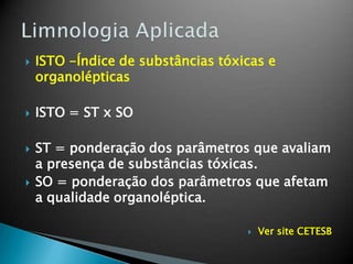  ISTO -Índice de substâncias tóxicas e
organolépticas
 ISTO = ST x SO
 ST = ponderação dos parâmetros que avaliam
a presença de substâncias tóxicas.
 SO = ponderação dos parâmetros que afetam
a qualidade organoléptica.
 Ver site CETESB
 